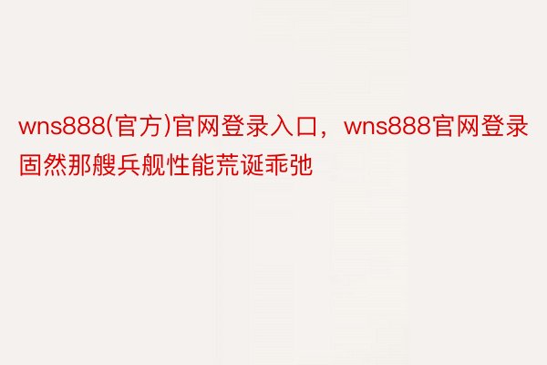 wns888(官方)官网登录入口，wns888官网登录固然那艘兵舰性能荒诞乖弛