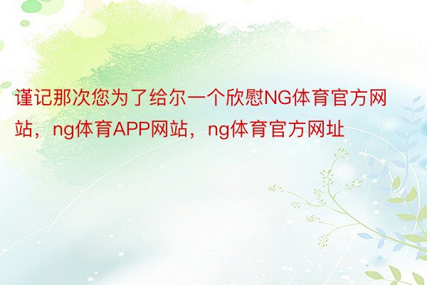 谨记那次您为了给尔一个欣慰NG体育官方网站，ng体育APP网站，ng体育官方网址