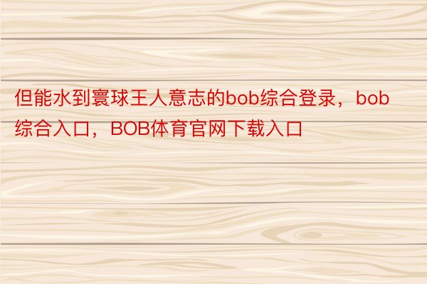 但能水到寰球王人意志的bob综合登录，bob综合入口，BOB体育官网下载入口