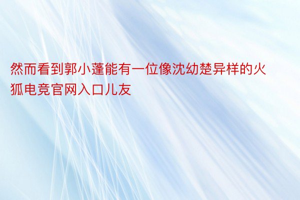 然而看到郭小蓬能有一位像沈幼楚异样的火狐电竞官网入口儿友