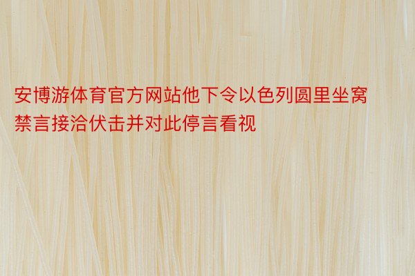 安博游体育官方网站他下令以色列圆里坐窝禁言接洽伏击并对此停言看视