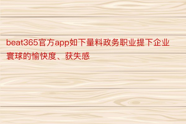 beat365官方app如下量料政务职业提下企业寰球的愉快度、获失感