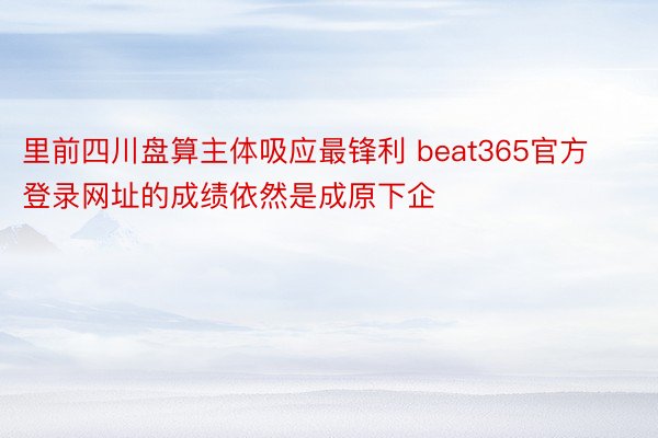 里前四川盘算主体吸应最锋利 beat365官方登录网址的成绩依然是成原下企