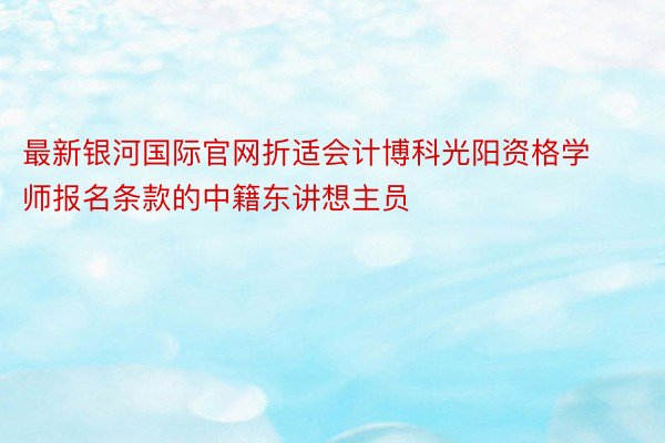 最新银河国际官网折适会计博科光阳资格学师报名条款的中籍东讲想主员