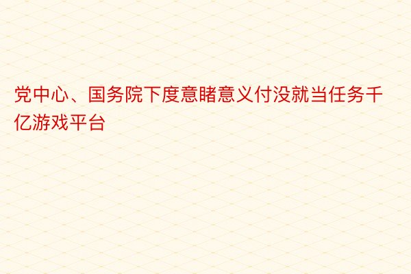 党中心、国务院下度意睹意义付没就当任务千亿游戏平台