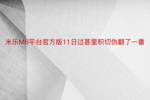 米乐M6平台官方版11日过甚里积切伪翻了一番