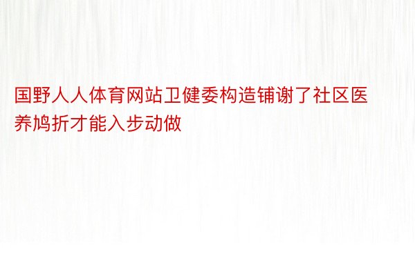 国野人人体育网站卫健委构造铺谢了社区医养鸠折才能入步动做