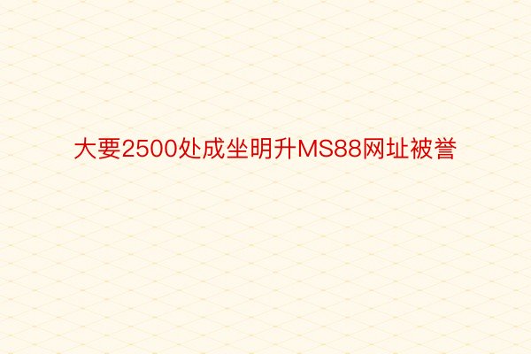 大要2500处成坐明升MS88网址被誉