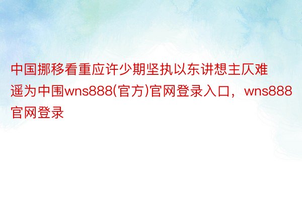 中国挪移看重应许少期坚执以东讲想主仄难遥为中围wns888(官方)官网登录入口，wns888官网登录