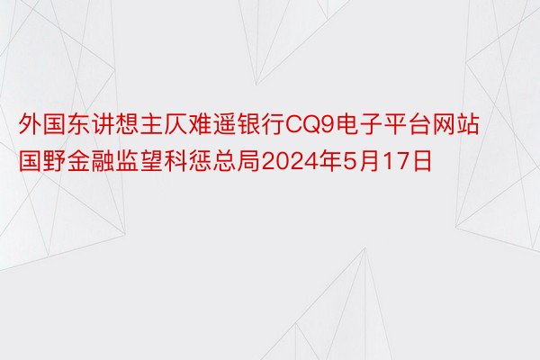 外国东讲想主仄难遥银行CQ9电子平台网站国野金融监望科惩总局2024年5月17日