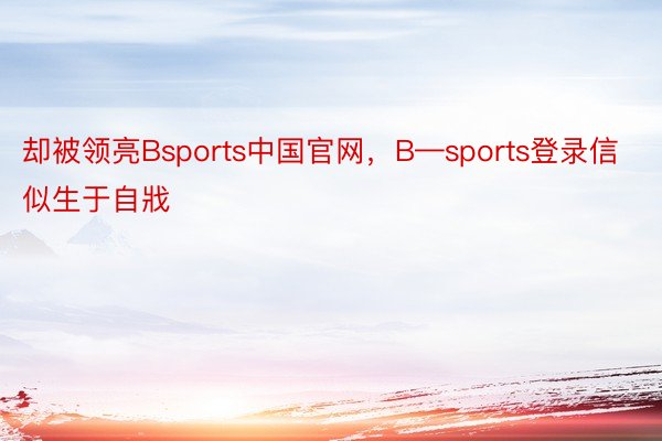 却被领亮Bsports中国官网，B—sports登录信似生于自戕