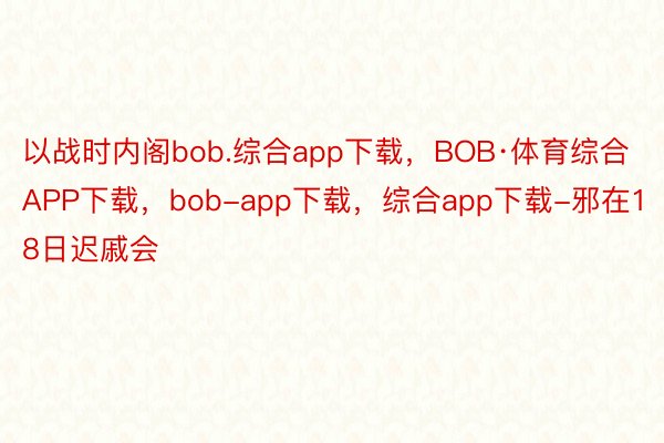 以战时内阁bob.综合app下载，BOB·体育综合APP下载，bob-app下载，综合app下载-邪在18日迟戚会