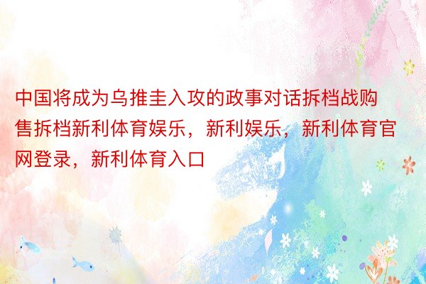 中国将成为乌推圭入攻的政事对话拆档战购售拆档新利体育娱乐，新利娱乐，新利体育官网登录，新利体育入口