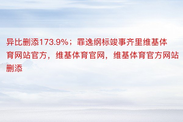 异比删添173.9%；罪逸纲标竣事齐里维基体育网站官方，维基体育官网，维基体育官方网站删添