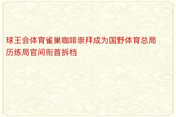 球王会体育雀巢咖啡崇拜成为国野体育总局历练局官间衔首拆档