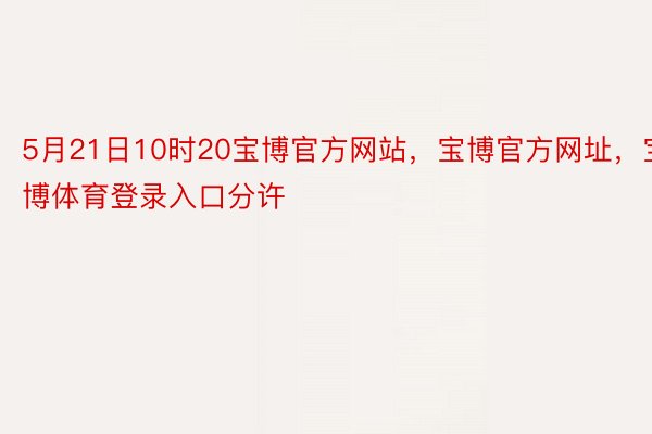 5月21日10时20宝博官方网站，宝博官方网址，宝博体育登录入口分许