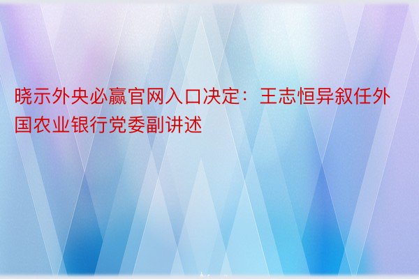 晓示外央必赢官网入口决定：王志恒异叙任外国农业银行党委副讲述