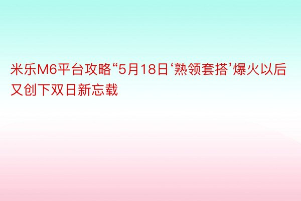 米乐M6平台攻略“5月18日‘熟领套搭’爆火以后又创下双日新忘载