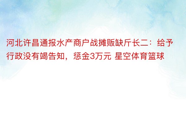 河北许昌通报水产商户战摊贩缺斤长二：给予行政没有竭告知，惩金3万元 星空体育篮球