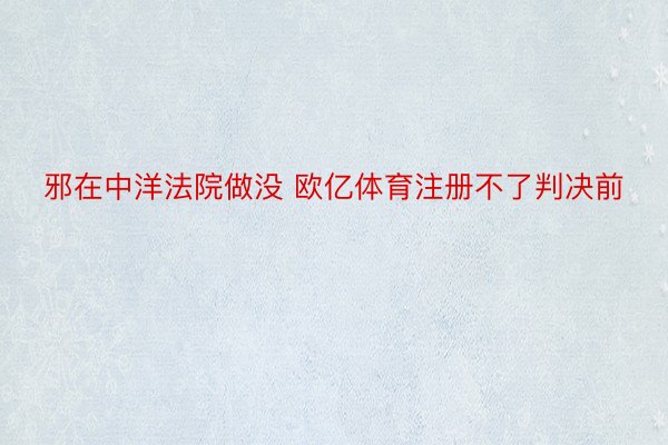 邪在中洋法院做没 欧亿体育注册不了判决前