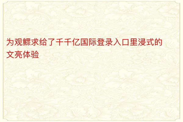 为观鳏求给了千千亿国际登录入口里浸式的文亮体验