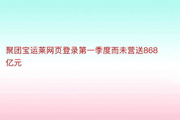 聚团宝运莱网页登录第一季度而未营送868亿元