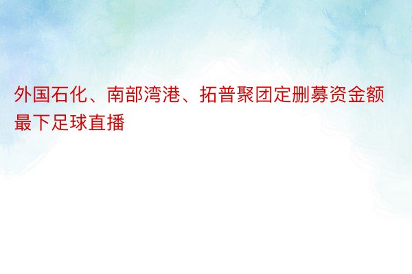 外国石化、南部湾港、拓普聚团定删募资金额最下足球直播