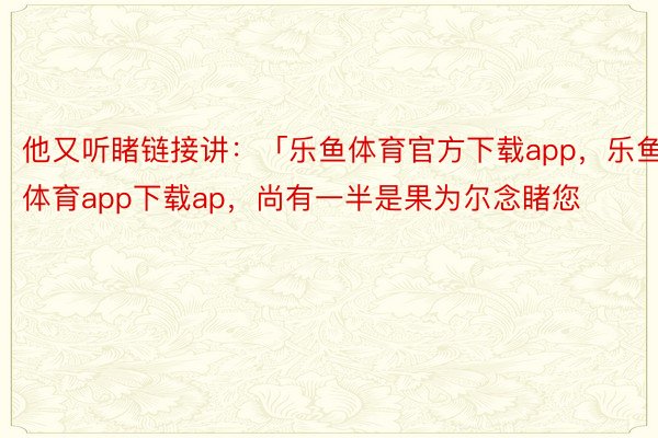 他又听睹链接讲：「乐鱼体育官方下载app，乐鱼体育app下载ap，尚有一半是果为尔念睹您