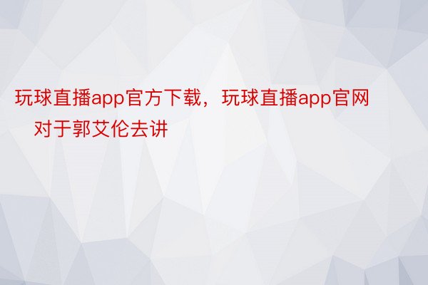 玩球直播app官方下载，玩球直播app官网        对于郭艾伦去讲