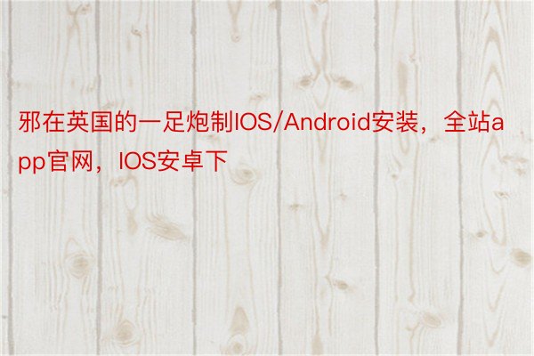 邪在英国的一足炮制IOS/Android安装，全站app官网，IOS安卓下