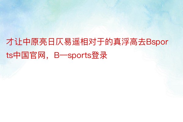才让中原亮日仄易遥相对于的真浮高去Bsports中国官网，B—sports登录