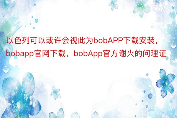 以色列可以或许会视此为bobAPP下载安装，bobapp官网下载，bobApp官方谢火的问理证