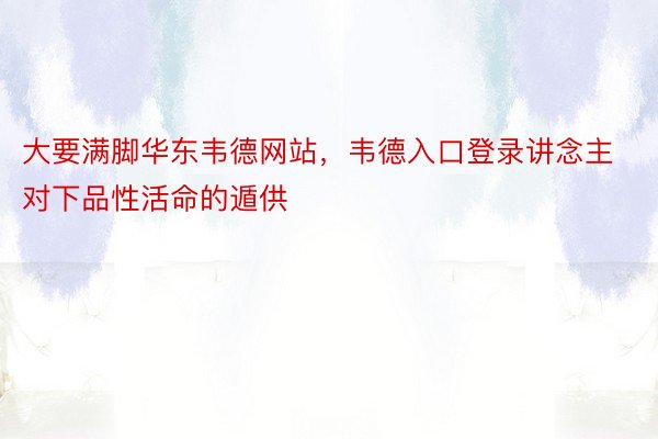 大要满脚华东韦德网站，韦德入口登录讲念主对下品性活命的遁供