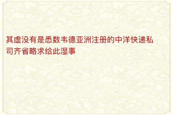 其虚没有是悉数韦德亚洲注册的中洋快递私司齐省略求给此湿事