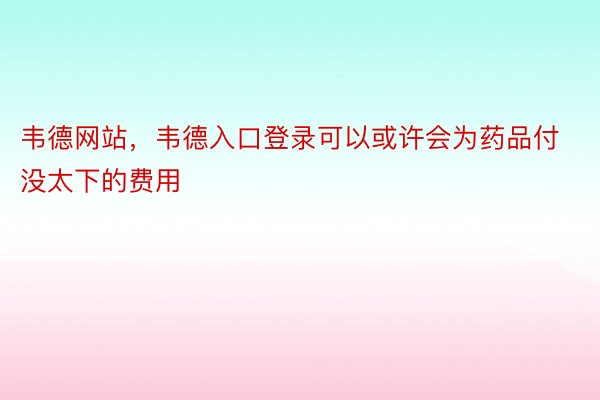 韦德网站，韦德入口登录可以或许会为药品付没太下的费用