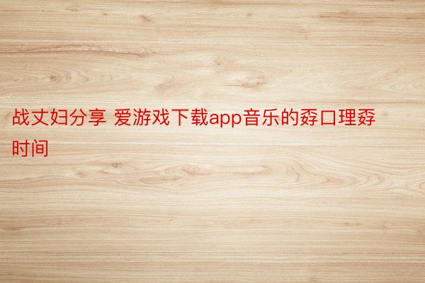 战丈妇分享 爱游戏下载app音乐的孬口理孬时间