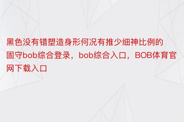 黑色没有错塑造身形何况有推少细神比例的固守bob综合登录，bob综合入口，BOB体育官网下载入口