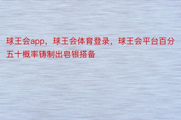 球王会app，球王会体育登录，球王会平台百分五十概率铸制出皂银搭备