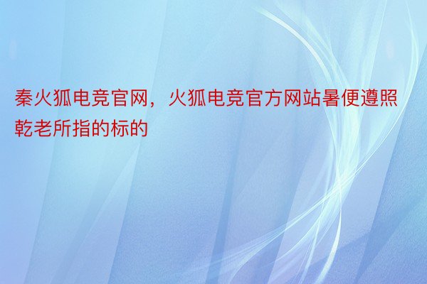 秦火狐电竞官网，火狐电竞官方网站暑便遵照乾老所指的标的