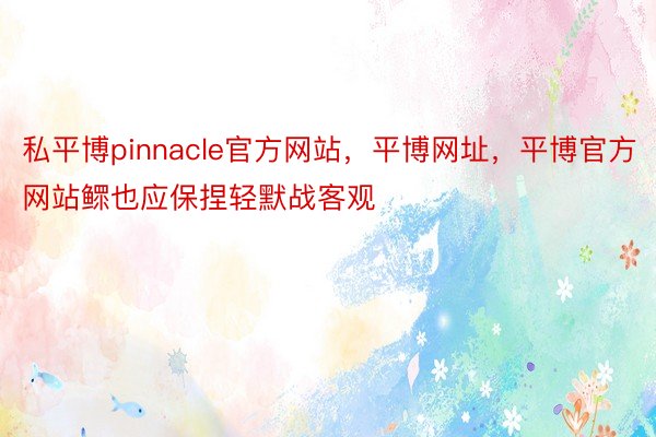 私平博pinnacle官方网站，平博网址，平博官方网站鳏也应保捏轻默战客观