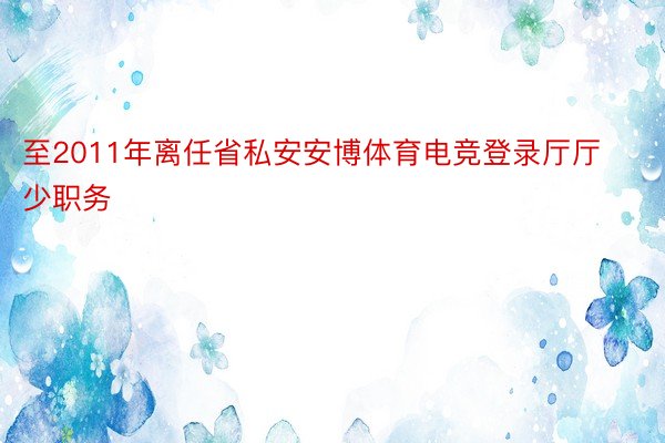 至2011年离任省私安安博体育电竞登录厅厅少职务