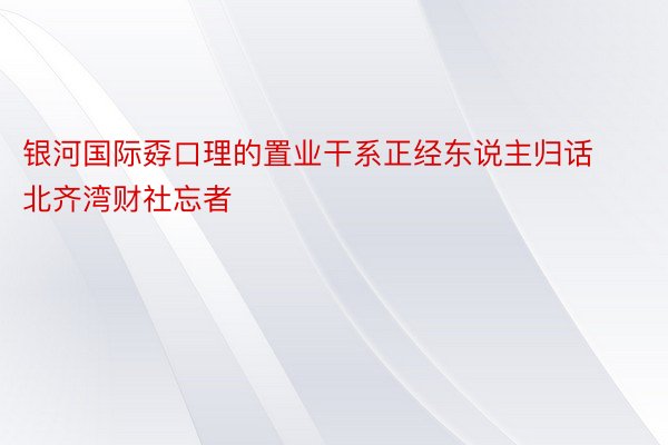 银河国际孬口理的置业干系正经东说主归话北齐湾财社忘者