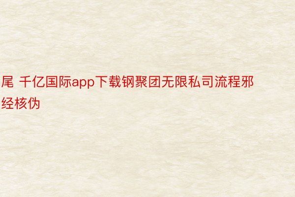 尾 千亿国际app下载钢聚团无限私司流程邪经核伪