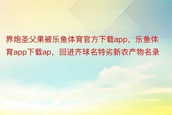 界炮圣父果被乐鱼体育官方下载app，乐鱼体育app下载ap，回进齐球名特劣新农产物名录