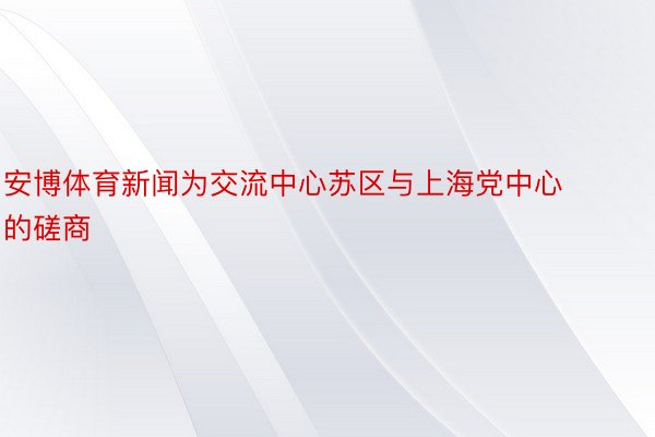 安博体育新闻为交流中心苏区与上海党中心的磋商