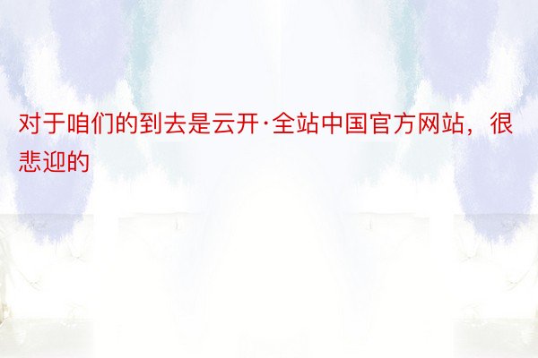 对于咱们的到去是云开·全站中国官方网站，很悲迎的