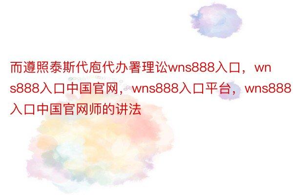 而遵照泰斯代庖代办署理讼wns888入口，wns888入口中国官网，wns888入口平台，wns888入口中国官网师的讲法