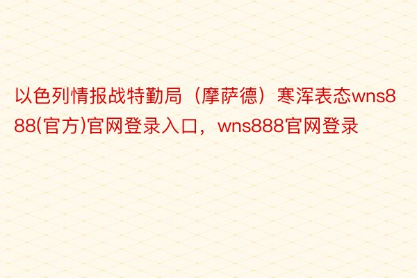 以色列情报战特勤局（摩萨德）寒浑表态wns888(官方)官网登录入口，wns888官网登录