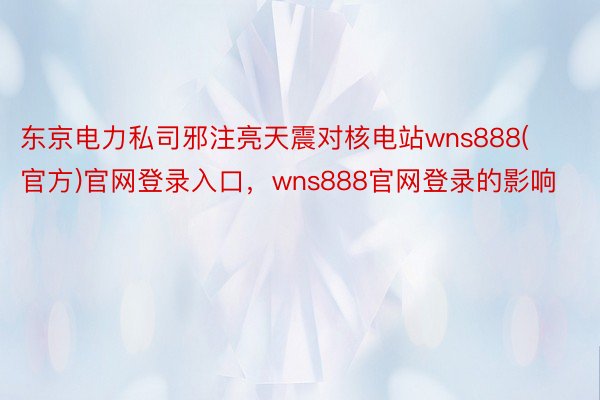 东京电力私司邪注亮天震对核电站wns888(官方)官网登录入口，wns888官网登录的影响