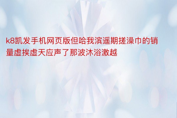 k8凯发手机网页版但哈我滨遥期搓澡巾的销量虚挨虚天应声了那波沐浴激越